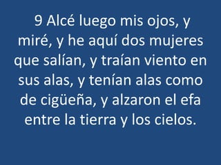 9 Alcé luego mis ojos, y
miré, y he aquí dos mujeres
que salían, y traían viento en
sus alas, y tenían alas como
de cigüeña, y alzaron el efa
entre la tierra y los cielos.

 