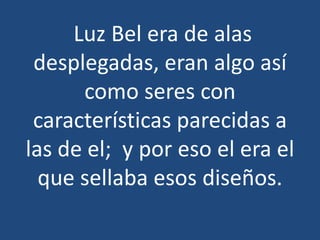 Luz Bel era de alas
desplegadas, eran algo así
como seres con
características parecidas a
las de el; y por eso el era el
que sellaba esos diseños.

 