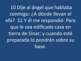 10 Dije al ángel que hablaba
conmigo: ¿A dónde llevan el
efa? 11 Y él me respondió: Para
que le sea edificada casa en
tierra de Sinar; y cuando esté
preparada lo pondrán sobre su
base.

 