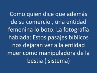 Como quien dice que además
de su comercio , una entidad
femenina lo boto. La fotografía
hablada: Estos pasajes bíblicos
nos dejaran ver a la entidad
muer como manipuladora de la
bestia ( sistema)

 