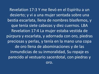Revelation 17:3 Y me llevó en el Espíritu a un
desierto; y vi a una mujer sentada sobre una
bestia escarlata, llena de nombres blasfemos, y
que tenía siete cabezas y diez cuernos. LBA
Revelation 17:4 La mujer estaba vestida de
púrpura y escarlata, y adornada con oro, piedras
preciosas y perlas, y tenía en la mano una copa
de oro llena de abominaciones y de las
inmundicias de su inmoralidad, Su ropaje es
parecido al vestuario sacerdotal, con piedras y
oro.

 