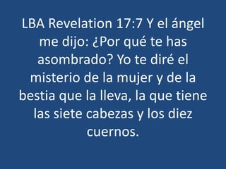 LBA Revelation 17:7 Y el ángel
me dijo: ¿Por qué te has
asombrado? Yo te diré el
misterio de la mujer y de la
bestia que la lleva, la que tiene
las siete cabezas y los diez
cuernos.

 
