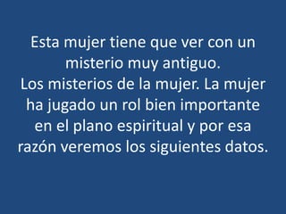 Esta mujer tiene que ver con un
misterio muy antiguo.
Los misterios de la mujer. La mujer
ha jugado un rol bien importante
en el plano espiritual y por esa
razón veremos los siguientes datos.

 
