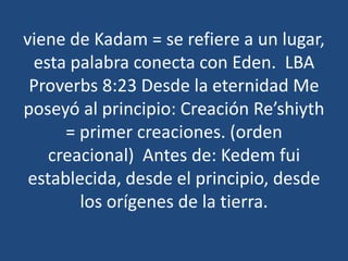 viene de Kadam = se refiere a un lugar,
esta palabra conecta con Eden. LBA
Proverbs 8:23 Desde la eternidad Me
poseyó al principio: Creación Re’shiyth
= primer creaciones. (orden
creacional) Antes de: Kedem fui
establecida, desde el principio, desde
los orígenes de la tierra.

 