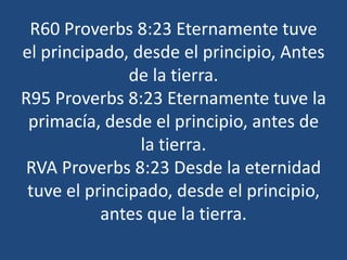 R60 Proverbs 8:23 Eternamente tuve
el principado, desde el principio, Antes
de la tierra.
R95 Proverbs 8:23 Eternamente tuve la
primacía, desde el principio, antes de
la tierra.
RVA Proverbs 8:23 Desde la eternidad
tuve el principado, desde el principio,
antes que la tierra.

 