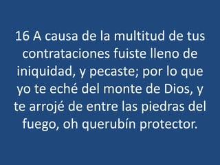 16 A causa de la multitud de tus
contrataciones fuiste lleno de
iniquidad, y pecaste; por lo que
yo te eché del monte de Dios, y
te arrojé de entre las piedras del
fuego, oh querubín protector.

 