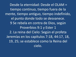 Desde la eternidad: Desde el OLAM =
tiempo continuo, tiempo fuera de la
mente, tiempo antiguo, tiempo indefinido,
el punto donde todo se desvanece.
9 Se rebela en contra de Dios, según
Proverbios 9:1 y Ester 1
2. La reina del Cielo: Según el profeta
Jeremías en los capítulos 7:18, 44:17, 18,
19, 25; se establece como la Reina del
cielo.

 