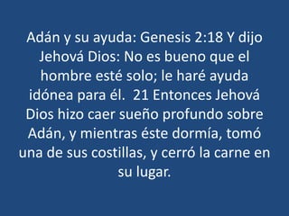 Adán y su ayuda: Genesis 2:18 Y dijo
Jehová Dios: No es bueno que el
hombre esté solo; le haré ayuda
idónea para él. 21 Entonces Jehová
Dios hizo caer sueño profundo sobre
Adán, y mientras éste dormía, tomó
una de sus costillas, y cerró la carne en
su lugar.

 