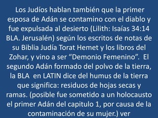Los Judíos hablan también que la primer
esposa de Adán se contamino con el diablo y
fue expulsada al desierto (Lilith: Isaías 34:14
BLA. Jerusalén) según los escritos de notas de
su Biblia Judía Torat Hemet y los libros del
Zohar, y vino a ser “Demonio Femenino”. El
segundo Adán formado del polvo de la tierra,
la BLA en LATIN dice del humus de la tierra
que significa: residuos de hojas secas y
ramas. (posible fue sometido a un holocausto
el primer Adán del capitulo 1, por causa de la
contaminación de su mujer.) ver

 