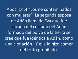 Apoc. 14:4 “Los no contaminados
con mujeres” La segunda esposa
de Adán llamada Eva que fue
sacada del costado del Adán
formado del polvo de la tierra se
cree que fue idéntica a Adán, como
una clonación. Y ella lo hizo comer
del fruto prohibido.

 