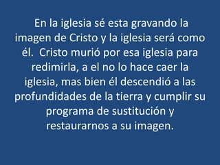 En la iglesia sé esta gravando la
imagen de Cristo y la iglesia será como
él. Cristo murió por esa iglesia para
redimirla, a el no lo hace caer la
iglesia, mas bien él descendió a las
profundidades de la tierra y cumplir su
programa de sustitución y
restaurarnos a su imagen.

 