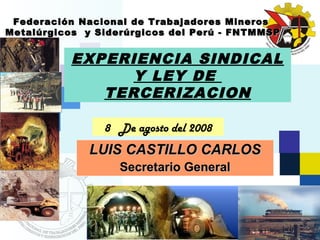 Federación Nacional de Trabajadores     Mineros
Metalúrgicos y Siderúrgicos del Perú -   FNTMMSP


           EXPERIENCIA SINDICAL
                 Y LEY DE
              TERCERIZACION

                 8 De agosto del 2008
              LUIS CASTILLO CARLOS
                    Secretario General
 