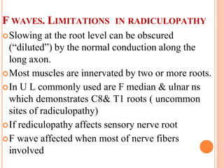 F WAVES. LIMITATIONS IN RADICULOPATHY
Slowing at the root level can be obscured
(“diluted”) by the normal conduction along the
long axon.
Most muscles are innervated by two or more roots.
In U L commonly used are F median & ulnar ns
which demonstrates C8& T1 roots ( uncommon
sites of radiculopathy)
If rediculopathy affects sensory nerve root
F wave affected when most of nerve fibers
involved
 