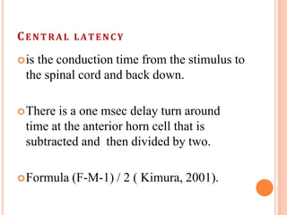 CE N T R A L LATENCY
is the conduction time from the stimulus to
the spinal cord and back down.
There is a one msec delay turn around
time at the anterior horn cell that is
subtracted and then divided by two.
Formula (F-M-1) / 2 ( Kimura, 2001).
 