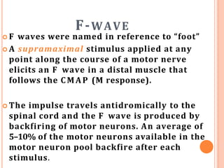 F-WAVE
 F waves were named in reference to “foot”
 A supramaximal stimulus applied at any
point along the course of a motor nerve
elicits an F wave in a distal muscle that
follows the CMAP (M response).
 The impulse travels antidromically to the
spinal cord and the F wave is produced by
backfiring of motor neurons. An average of
5–10% of the motor neurons available in the
motor neuron pool backfire after each
stimulus.
 