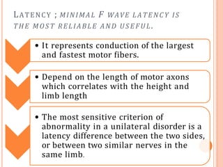 LATENCY ; MINIMAL F WAVE LATENCY IS
THE MOST RELIABLE AND USE FUL .
• It represents conduction of the largest
and fastest motor fibers.
• Depend on the length of motor axons
which correlates with the height and
limb length
• The most sensitive criterion of
abnormality in a unilateral disorder is a
latency difference between the two sides,
or between two similar nerves in the
same limb.
 
