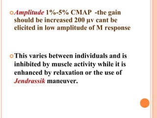 Amplitude 1%-5% CMAP -the gain
should be increased 200 µv cant be
elicited in low amplitude of M response
This varies between individuals and is
inhibited by muscle activity while it is
enhanced by relaxation or the use of
Jendrassik maneuver.
 