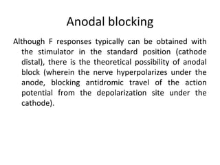 Anodal blocking
Although F responses typically can be obtained with
the stimulator in the standard position (cathode
distal), there is the theoretical possibility of anodal
block (wherein the nerve hyperpolarizes under the
anode, blocking antidromic travel of the action
potential from the depolarization site under the
cathode).
 