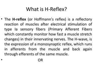 What is H-Reflex?
• The H-reflex (or Hoffmann's reflex) is a reflectory
reaction of muscles after electrical stimulation of
type Ia sensory fibers (Primary Afferent Fibers
which constantly monitor how fast a muscle stretch
changes) in their innervating nerves. The H-wave, is
the expression of a monosynaptic reflex, which runs
in afferents from the muscle and back again
through efferents of the same muscle.
• OR
 