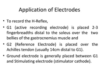 Application of Electrodes
• To record the H-Reflex,
• G1 (active recording electrode) is placed 2-3
fingerbreadths distal to the soleus over the two
bellies of the gastrocnemius muscle and
• G2 (Reference Electrode) is placed over the
Achilles tendon (usually 14cm distal to G1).
• Ground electrode is generally placed between G1
and Stimulating electrode (stimulator cathode).
 