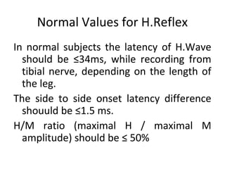 Normal Values for H.Reflex
In normal subjects the latency of H.Wave
should be ≤34ms, while recording from
tibial nerve, depending on the length of
the leg.
The side to side onset latency difference
shouuld be ≤1.5 ms.
H/M ratio (maximal H / maximal M
amplitude) should be ≤ 50%
 