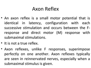 Axon Reflex
• An axon reflex is a small motor potential that is
identical in latency, configuration with each
successive stimulation and occurs between the F-
response and direct motor (M) response with
submaximal stimulations.
• It is not a true reflex.
• Axon reflexes, unlike F responses, superimpose
perfectly on one another. Axon reflexes typically
are seen in reinnervated nerves, especially when a
submaximal stimulus is given.
 