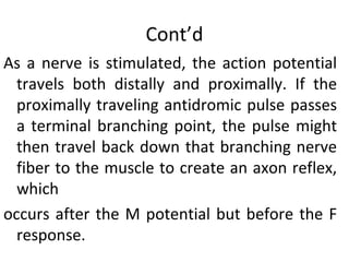 Cont’d
As a nerve is stimulated, the action potential
travels both distally and proximally. If the
proximally traveling antidromic pulse passes
a terminal branching point, the pulse might
then travel back down that branching nerve
fiber to the muscle to create an axon reflex,
which
occurs after the M potential but before the F
response.
 