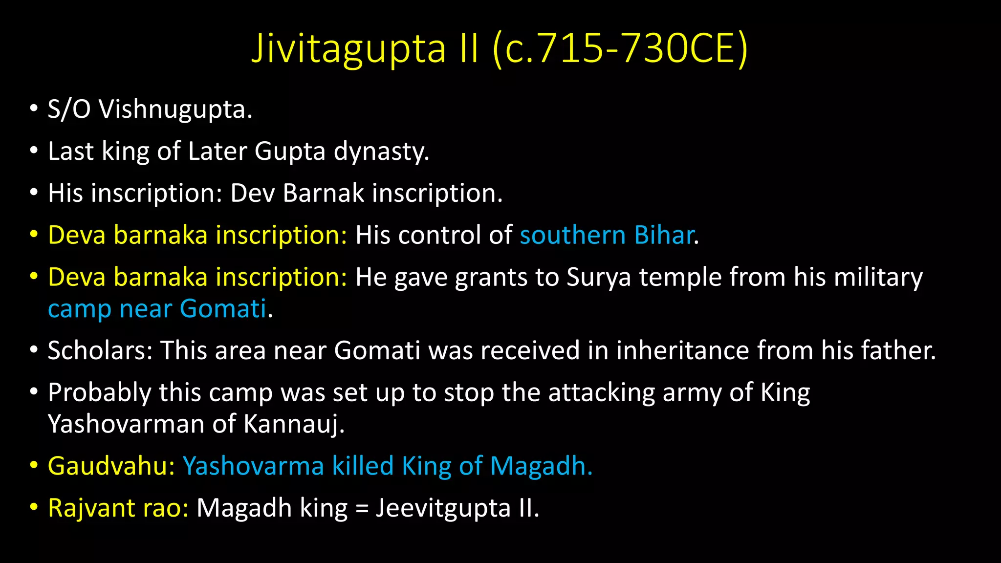 Jivitagupta II (c.715-730CE)
• S/O Vishnugupta.
• Last king of Later Gupta dynasty.
• His inscription: Dev Barnak inscription.
• Deva barnaka inscription: His control of southern Bihar.
• Deva barnaka inscription: He gave grants to Surya temple from his military
camp near Gomati.
• Scholars: This area near Gomati was received in inheritance from his father.
• Probably this camp was set up to stop the attacking army of King
Yashovarman of Kannauj.
• Gaudvahu: Yashovarma killed King of Magadh.
• Rajvant rao: Magadh king = Jeevitgupta II.
 