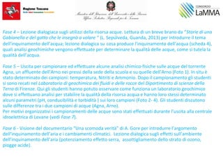Fase 4 – Lezione dialogiaca sugli utilizzi della risorsa acque. Lettura di un breve brano da “Storie di una
Gabianella e del gatto che le insegnò a volare “ (L. Sepúlveda, Guanda, 2013) per introdurre il tema
dell’inquinamento dell’acqua; lezione dialogica su cosa produce l’inquinamento dell’acqua (scheda 4),
quali analisi geochimiche vengono effettuate per determinare la qualità delle acque, come si tutela la
qualità dell’acqua.
Fase 5 – Uscita per campionare ed effettuare alcune analisi chimico-fisiche sulle acque del torrente
Agna, un affluente dell’Arno nei pressi della sede della scuola e su quelle dell’Arno (Foto 1). In situ è
stato determinato dei campioni: temperatura, Nitriti e Ammonio. Dopo il campionamento gli studenti
si sono recati nel Laboratorio di geochimica dei fluidi e delle rocce del Dipartimento di scienze della
Terra di Firenze. Qui gli studenti hanno potuto osservare come funziona un laboratorio geochimico
dove si effettuano analisi per stabilire la qualità della risorsa acqua e hanno loro stessi determinato
alcuni parametri (pH, conducibilità e torbidità ) sui loro campioni (Foto 2- 4). Gli studenti discutono
sulle differenze tra i due campioni di acque (Agna, Arno).
Per motivi organizzativi i campionamenti delle acque sono stati effettuati durante l’uscita alla centrale
idroelettrica di Levane (vedi Fase 7).
Fase 6 - Visione del documentario “Una scomoda verità” di A. Gore per introdurre l’argomento
dell’inquinamento dell’aria e i cambiamenti climatici. Lezione dialogica sugli effetti sull’ambiente
dell’inquinamento dell’aria (potenziamento effetto serra, assottigliamento dello strato di ozono,
piogge acide).
 