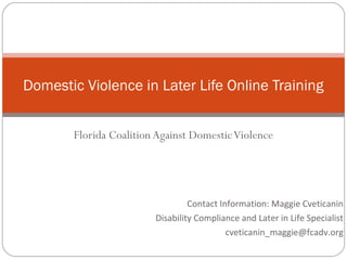 Domestic Violence in Later Life Online Training


       Florida Coalition Against Domestic Violence




                                 Contact Information: Maggie Cveticanin
                        Disability Compliance and Later in Life Specialist
                                           cveticanin_maggie@fcadv.org
 