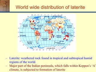 World wide distribution of laterite
– Laterite: weathered rock found in tropical and subtropical humid
regions of the world.
– Major part of the Indian peninsula, which falls within Koppen’s ‘A’
climate, is subjected to formation of laterite
 