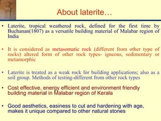 About laterite…
• Laterite, tropical weathered rock, defined for the first time by
Buchanan(1807) as a versatile building material of Malabar region of
India
• It is considered as metasomatic rock (different from other type of
rocks) altered form of other rock types- igneous, sedimentary or
metamorphic
• Laterite is treated as a weak rock for building applications; also as a
soil group. Methods of testing-different from other rock types
• Cost effective, energy efficient and environment friendly
building material in Malabar region of Kerala
• Good aesthetics, easiness to cut and hardening with age,
makes it unique compared to other natural stones
 