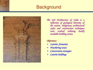 Background
The rich Architecture of India is a
reflection of geological diversity of
the nation. Indigenous architectural
styles and construction techniques
were evolved utilizing locally
available building stones.
Objectives:
• Laterite formation
• Weathering issues
• Conservation strategies
• Laterite buildings
 