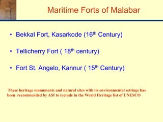 Maritime Forts of Malabar
• Bekkal Fort, Kasarkode (16th Century)
• Tellicherry Fort ( 18th century)
• Fort St. Angelo, Kannur ( 15th Century)
These heritage monuments and natural sites with its environmental settings has
been recommended by ASI to include in the World Heritage list of UNESCO
 