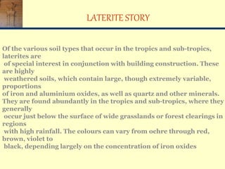 LATERITE STORY
Of the various soil types that occur in the tropics and sub-tropics,
laterites are
of special interest in conjunction with building construction. These
are highly
weathered soils, which contain large, though extremely variable,
proportions
of iron and aluminium oxides, as well as quartz and other minerals.
They are found abundantly in the tropics and sub-tropics, where they
generally
occur just below the surface of wide grasslands or forest clearings in
regions
with high rainfall. The colours can vary from ochre through red,
brown, violet to
black, depending largely on the concentration of iron oxides
 