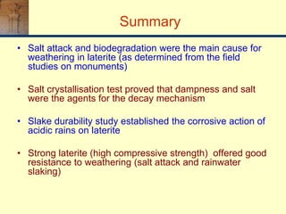Summary
• Salt attack and biodegradation were the main cause for
weathering in laterite (as determined from the field
studies on monuments)
• Salt crystallisation test proved that dampness and salt
were the agents for the decay mechanism
• Slake durability study established the corrosive action of
acidic rains on laterite
• Strong laterite (high compressive strength) offered good
resistance to weathering (salt attack and rainwater
slaking)
 