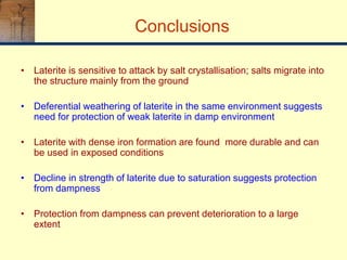 Conclusions
• Laterite is sensitive to attack by salt crystallisation; salts migrate into
the structure mainly from the ground
• Deferential weathering of laterite in the same environment suggests
need for protection of weak laterite in damp environment
• Laterite with dense iron formation are found more durable and can
be used in exposed conditions
• Decline in strength of laterite due to saturation suggests protection
from dampness
• Protection from dampness can prevent deterioration to a large
extent
 