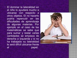    El dominar la lateralidad en
    el niño lo ayudará mucho a
    ubicarse con respecto a
    otros objetos. El no hacerlo
    podría repercutir en las
    dificultades de aprendizaje
    de algunas materias. Por
    ejemplo en el caso de las
    matemáticas se sabe que
    para sumar y restar varias
    cantidades se empieza de
    derecha a izquierda y si no
    ha trabajado su lateralidad
    le será difícil ubicarse frente
    al                      papel.
 