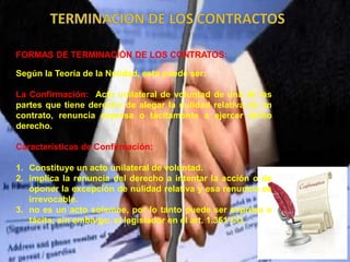 FORMAS DE TERMINACIÓN DE LOS CONTRATOS:
Según la Teoría de la Nulidad, esta puede ser:
La Confirmación: Acto unilateral de voluntad de una de las
partes que tiene derecho de alegar la nulidad relativa de un
contrato, renuncia expresa o tácitamente a ejercer dicho
derecho.
Características de Confirmación:
1. Constituye un acto unilateral de voluntad.
2. implica la renuncia del derecho a intentar la acción o de
oponer la excepción de nulidad relativa y esa renuncia es
irrevocable.
3. no es un acto solemne, por lo tanto puede ser expresa o
tácita; sin embargo, el legislador en el art. 1.351 CC,
 