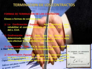 FORMAS DE TERMINACIÓN DE LOS CONTRATOS:
Clases o formas de confirmación
 La Confirmación Expresa: Acto efectuado para
rehabilitar el contrato afectado de nulidad. Art. 1351
del c. Civil.
 Confirmación Tácita: Acto que se deduce una
determinada actividad o conducta por la persona apta
para efectuar la convalidación del contrato.
 Confirmación Total: Es la acción que abarca todo el
acto o contrato objeto de la convalidación.
 Confirmación Parcial: Es aquella que comprende parte
del acto o contrato que se desea convalidar; o que se
refiere a algunas de las estipulaciones del contrato
 