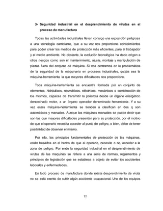 12
3- Seguridad industrial en el desprendimiento de virutas en el
proceso de manufactura
Todas las actividades industriales llevan consigo una exposición peligrosa
a una tecnología cambiante, que a su vez nos proporciona conocimientos
para poder crear los medios de protección más eficientes, para el trabajador
y el medio ambiente. No obstante, la evolución tecnológica ha dado origen a
otros riesgos como son el mantenimiento, ajuste, montaje y manipulación de
piezas fuera del conjunto de máquina. Si nos centramos en la problemática
de la seguridad de la maquinaria en procesos industriales, quizás sea la
máquina-herramienta la que mayores dificultades nos proporcione.
Toda máquina-herramienta se encuentra formada por un conjunto de
elementos, hidráulicos, neumáticos, eléctricos, mecánicos o combinación de
los mismos, capaces de transmitir la potencia desde un órgano energético
denominado motor, a un órgano operador denominado herramienta. Y a su
vez estas máquina-herramienta se tienden a clasifican en dos q son
automáticas y manuales. Aunque las máquinas manuales se puede decir que
son las que mayores dificultades presentan para su protección, por el motivo
de que el operario necesita acceder al punto de peligro, o bien, debe de tener
posibilidad de observar el mismo.
Por ello, los principios fundamentales de protección de las máquinas,
están basados en el hecho de que el operario, necesite o no, acceder a la
zona de peligro. Por ende la seguridad industrial en el desprendimiento de
virutas de las maquinas se refiere a una serie de normas, reglamentos y
principios de legislación que se establece a objeto de evitar los accidentes
laborales y enfermedades.
En todo proceso de manufactura donde exista desprendimiento de viruta
no se está exento de sufrir algún accidente ocupacional. Uno de los equipos
 