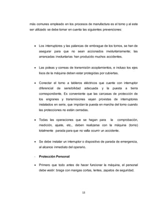13
más comunes empleado en los procesos de manufactura es el torno y al este
ser utilizado se debe tomar en cuenta las siguientes prevenciones:
 Los interruptores y las palancas de embrague de los tornos, se han de
asegurar para que no sean accionados involuntariamente; las
arrancadas involuntarias han producido muchos accidentes.
 Las poleas y correas de transmisión acoplamientos, e incluso los ejes
lisos de la máquina deben estar protegidas por cubiertas.
 Conectar el torno a tableros eléctricos que cuente con interruptor
diferencial de sensibilidad adecuada y la puesta a tierra
correspondiente. Es conveniente que las carcasas de protección de
los engranes y transmisiones vayan provistas de interruptores
instalados en serie, que impidan la puesta en marcha del torno cuando
las protecciones no están cerradas.
 Todas las operaciones que se hagan para la comprobación,
medición, ajuste, etc., deben realizarse con la máquina (torno)
totalmente parada para que no valla ocurrir un accidente.
 Se debe instalar un interruptor o dispositivo de parada de emergencia,
al alcance inmediato del operario.
- Protección Personal
 Primero que todo antes de hacer funcionar la máquina, el personal
debe vestir: braga con mangas cortas, lentes, zapatos de seguridad.
 