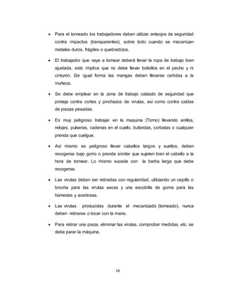 14
 Para el torneado los trabajadores deben utilizar anteojos de seguridad
contra impactos (transparentes), sobre todo cuando se mecanizan
metales duros, frágiles o quebradizos.
 El trabajador que vaya a tornear deberá llevar la ropa de trabajo bien
ajustada, esto implica que no debe llevar bolsillos en el pecho y ni
cinturón. De igual forma las mangas deben llevarse ceñidas a la
muñeca.
 Se debe emplear en la zona de trabajo calzado de seguridad que
proteja contra cortes y pinchazos de virutas, así como contra caídas
de piezas pesadas.
 Es muy peligroso trabajar en la maquina (Torno) llevando anillos,
relojes, pulseras, cadenas en el cuello, bufandas, corbatas o cualquier
prenda que cuelgue.
 Así mismo es peligroso llevar cabellos largos y sueltos, deben
recogerse bajo gorro o prenda similar que sujeten bien el cabello a la
hora de tornear. Lo mismo sucede con la barba larga que debe
recogerse.
 Las virutas deben ser retiradas con regularidad, utilizando un cepillo o
brocha para las virutas secas y una escobilla de goma para las
húmedas y aceitosas.
 Las virutas producidas durante el mecanizado (torneado), nunca
deben retirarse o tocar con la mano.
 Para retirar una pieza, eliminar las virutas, comprobar medidas, etc. se
debe parar la máquina.
 