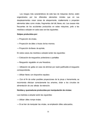 15
Los riesgos más característicos de este tipo de máquinas (torno), están
engendrados por los diferentes elementos móviles que en sus
desplazamientos crean zonas de atrapamiento, cizallamiento o proyectan
elementos tales como virutas, fragmentos del útil, llaves, etc. Las causas más
frecuentes de los accidentes producidos en estas máquinas, junto a las
medidas a adoptar en cada caso son las siguientes:
Golpes producidos por:
— Proyección de virutas.
— Proyección de útiles o trozos de los mismos.
— Proyección de llaves de apriete.
En estos casos, las medidas a adoptar serían las siguientes:
— Colocación de resguardos protectores o pantallas
— Resguardo regulable en una fresadora.
— Utilización de gafas en caso de eliminar por razón justificable el resguardo
correspondiente.
— Utilizar llaves con dispositivo expulsor.
— Con el fin de evitar posibles proyecciones de la pieza o herramienta, se
recomienda efectuar correctamente los amarres, dotar a los circuitos de
alimentación de una válvula de retención.
Heridas y quemaduras producidas por manipulación de virutas:
Las medidas a adoptar serán las siguientes:
— Utilizar útiles rompe virutas.
— Si se han de manipular las virutas, se emplearán útiles adecuados.
 
