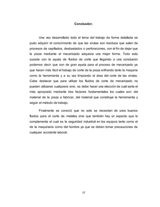 17
Conclusión:
Una vez desarrollado todo el tema del trabajo de forma detallada se
pudo adquirir el conocimiento de que las virutas son residuos que salen de
procesos de cepillados, desbastados o perforaciones, con el fin de dejar que
la pieza mediante el mecanizado adquiera una mejor forma. Todo esto
sucede con la ayuda de fluidos de corte que llegando a una conclusión
podemos decir que son de gran ayuda para el proceso de mecanizado ya
que hacen más fácil el trabajo de corte de la pieza enfriando tanto la maquina
como la herramienta y a su vez limpiando el área del corte de las virutas.
Cabe destacar que para utilizar los fluidos de corte de mecanizado no
pueden utilizarse cualquiera sino, se debe hacer una elección de cuál sería el
más apropiado mediante tres factores fundamentales los cuales son: del
material de la pieza a fabricar, del material que constituye la herramienta y
según el método de trabajo.
Finalmente se conoció que no solo se necesitan de unos buenos
fluidos para el corte de metales sino que también hay un aspecto que lo
complementa el cual es la seguridad industrial en los equipos tanto como el
de la maquinaria como del hombre ya que se deben tomar precauciones de
cualquier accidente laboral.
 