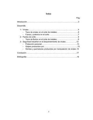 2
Índice
Pág:
Introducción:…………………………………………………………………….......3
Desarrollo:
1- Virutas:………………………………………………………………………4
- Tipos de virutas en el corte de metales:……………………………..6
- Fuerza y potencia en el corte:………………………………………...7
2- Fluidos de corte:……………………………………………………………8
- Tipos de fluidos en el corte de metales:……………………………..9
3- Seguridad industrial en el desprendimiento de virutas:……………...12
- Protección personal:………………………………………………….13
- Golpes producidos por:……………………………………………….15
- Heridas y quemaduras producidas por manipulación de virutas:.15
Conclusión:………………………………………………………………………..17
Bibliografía:………………………………………………………………………..18
 