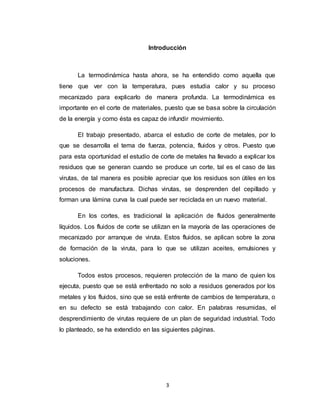 3
Introducción
La termodinámica hasta ahora, se ha entendido como aquella que
tiene que ver con la temperatura, pues estudia calor y su proceso
mecanizado para explicarlo de manera profunda. La termodinámica es
importante en el corte de materiales, puesto que se basa sobre la circulación
de la energía y como ésta es capaz de infundir movimiento.
El trabajo presentado, abarca el estudio de corte de metales, por lo
que se desarrolla el tema de fuerza, potencia, fluidos y otros. Puesto que
para esta oportunidad el estudio de corte de metales ha llevado a explicar los
residuos que se generan cuando se produce un corte, tal es el caso de las
virutas, de tal manera es posible apreciar que los residuos son útiles en los
procesos de manufactura. Dichas virutas, se desprenden del cepillado y
forman una lámina curva la cual puede ser reciclada en un nuevo material.
En los cortes, es tradicional la aplicación de fluidos generalmente
líquidos. Los fluidos de corte se utilizan en la mayoría de las operaciones de
mecanizado por arranque de viruta. Estos fluidos, se aplican sobre la zona
de formación de la viruta, para lo que se utilizan aceites, emulsiones y
soluciones.
Todos estos procesos, requieren protección de la mano de quien los
ejecuta, puesto que se está enfrentado no solo a residuos generados por los
metales y los fluidos, sino que se está enfrente de cambios de temperatura, o
en su defecto se está trabajando con calor. En palabras resumidas, el
desprendimiento de virutas requiere de un plan de seguridad industrial. Todo
lo planteado, se ha extendido en las siguientes páginas.
 