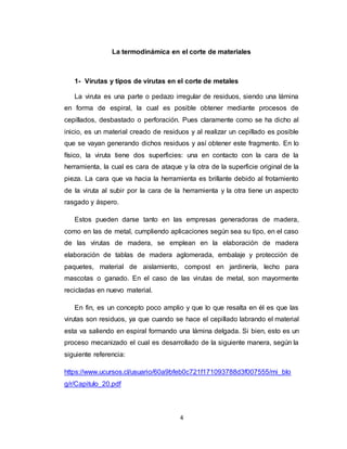 4
La termodinámica en el corte de materiales
1- Virutas y tipos de virutas en el corte de metales
La viruta es una parte o pedazo irregular de residuos, siendo una lámina
en forma de espiral, la cual es posible obtener mediante procesos de
cepillados, desbastado o perforación. Pues claramente como se ha dicho al
inicio, es un material creado de residuos y al realizar un cepillado es posible
que se vayan generando dichos residuos y así obtener este fragmento. En lo
físico, la viruta tiene dos superficies: una en contacto con la cara de la
herramienta, la cual es cara de ataque y la otra de la superficie original de la
pieza. La cara que va hacia la herramienta es brillante debido al frotamiento
de la viruta al subir por la cara de la herramienta y la otra tiene un aspecto
rasgado y áspero.
Estos pueden darse tanto en las empresas generadoras de madera,
como en las de metal, cumpliendo aplicaciones según sea su tipo, en el caso
de las virutas de madera, se emplean en la elaboración de madera
elaboración de tablas de madera aglomerada, embalaje y protección de
paquetes, material de aislamiento, compost en jardinería, lecho para
mascotas o ganado. En el caso de las virutas de metal, son mayormente
recicladas en nuevo material.
En fin, es un concepto poco amplio y que lo que resalta en él es que las
virutas son residuos, ya que cuando se hace el cepillado labrando el material
esta va saliendo en espiral formando una lámina delgada. Si bien, esto es un
proceso mecanizado el cual es desarrollado de la siguiente manera, según la
siguiente referencia:
https://www.ucursos.cl/usuario/60a9bfeb0c721f171093788d3f007555/mi_blo
g/r/Capitulo_20.pdf
 