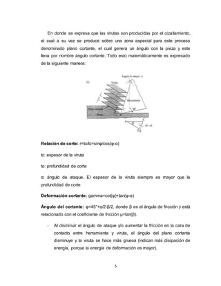 5
En donde se expresa que las virutas son producidas por el cizallamiento,
el cual a su vez se produce sobre una zona especial para este proceso
denominado plano cortante, el cual genera un ángulo con la pieza y este
lleva por nombre ángulo cortante. Todo esto matemáticamente es expresado
de la siguiente manera:
Relación de corte: r=to/tc=sinφ/cos(φ-α)
tc: espesor de la viruta
to: profundidad de corte
α: ángulo de ataque. El espesor de la viruta siempre es mayor que la
profundidad de corte
Deformación cortante: gamma=cot(φ)+tan(φ-α)
Ángulo del cortante: φ=45°+α/2-β/2, donde β es el ángulo de fricción y está
relacionado con el coeficiente de fricción µ=tan(β).
- Al disminuir el ángulo de ataque y/o aumentar la fricción en la cara de
contacto entre herramienta y viruta, el ángulo del plano cortante
disminuye y la viruta se hace más gruesa (indican más disipación de
energía, porque la energía de deformación es mayor).
 