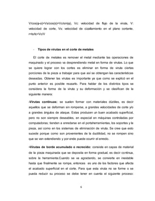 6
V/cos(φ-α)=Vs/cos(α)=Vc/sin(φ), Vc: velocidad de flujo de la viruta, V:
velocidad de corte, Vs: velocidad de cizallamiento en el plano cortante.
r=to/tc=Vc/V
- Tipos de virutas en el corte de metales
El corte de metales es remover el metal mediante las operaciones de
maquinado y el proceso va desprendiendo metal en forma de virutas. Lo que
se quiere lograr con los cortes es eliminar en forma de viruta ciertas
porciones de la pieza a trabajar para que así se obtengan las características
deseadas. Obtener las virutas es importante ya que como se explicó en el
punto anterior es posible reusarlo. Para hablar de los distintos tipos se
considera la forma de la viruta y su deformación y se clasifican de la
siguiente manera:
-Virutas continuas: se suelen formar con materiales dúctiles, es decir
aquellos que se deforman sin romperse, a grandes velocidades de corte y/o
a grandes ángulos de ataque. Estas producen un buen acabado superficial,
pero no son siempre deseables, en especial en máquinas controladas por
computadoras; tienden a enredarse en el portaherramientas, los soportes y la
pieza, así como en los sistemas de eliminación de viruta. Se cree que esto
sucede porque como son provenientes de la ductilidad, no se rompen sino
que se van extendiendo y por ende puede ocurrir el enredo.
-Virutas de borde acumulado o recrecido: consiste en capas de material
de la pieza maquinada que se deposita en forma gradual, es decir continua,
sobre la herramienta.Cuando se va agradando, se convierte en inestable
hasta que finalmente se rompe, entonces es uno de los factores que afecta
el acabado superficial en el corte. Para que esta viruta no se forme o se
pueda reducir su proceso se debe tener en cuenta el siguiente proceso:
 